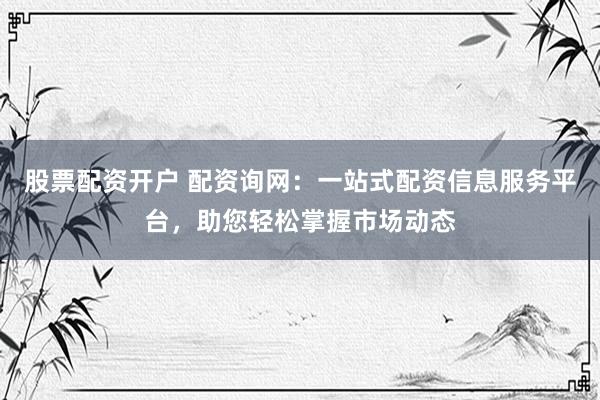 股票配资开户 配资询网：一站式配资信息服务平台，助您轻松掌握市场动态