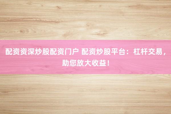 配资资深炒股配资门户 配资炒股平台：杠杆交易，助您放大收益！