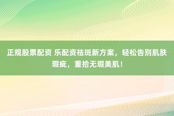 正规股票配资 乐配资祛斑新方案，轻松告别肌肤瑕疵，重拾无瑕美肌！