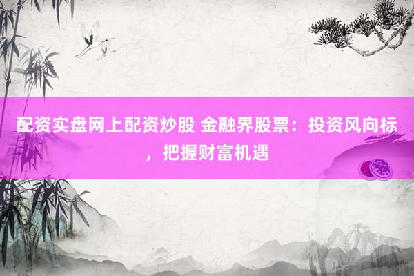 配资实盘网上配资炒股 金融界股票：投资风向标，把握财富机遇