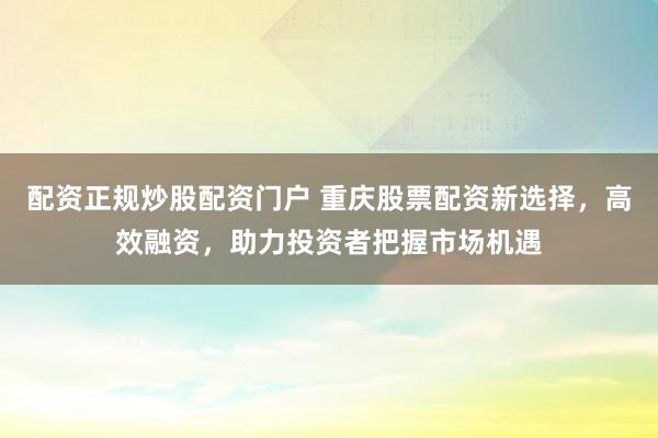 配资正规炒股配资门户 重庆股票配资新选择,高效融资,助力投资者把握市场机遇