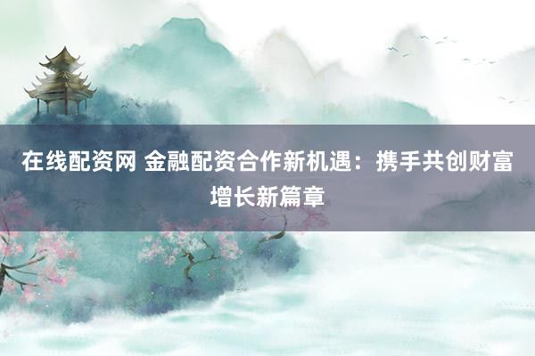 在线配资网 金融配资合作新机遇:携手共创财富增长新篇章