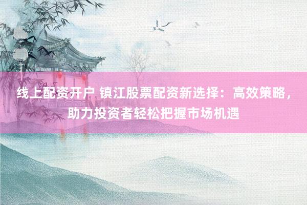 线上配资开户 镇江股票配资新选择：高效策略，助力投资者轻松把握市场机遇