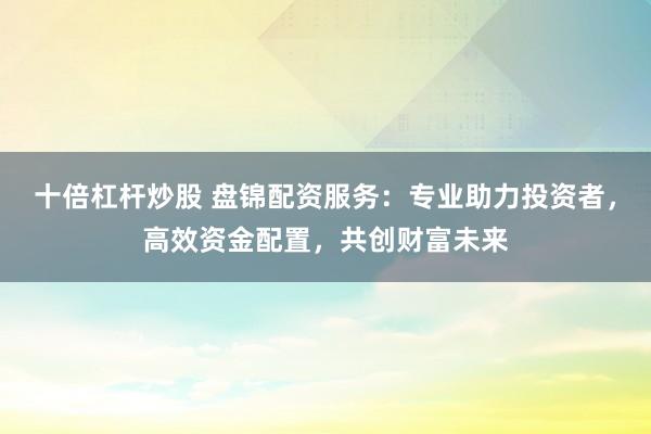 十倍杠杆炒股 盘锦配资服务：专业助力投资者，高效资金配置，共创财富未来