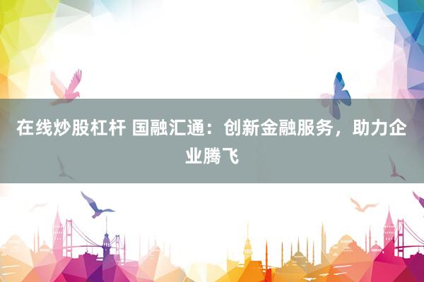 在线炒股杠杆 国融汇通：创新金融服务，助力企业腾飞
