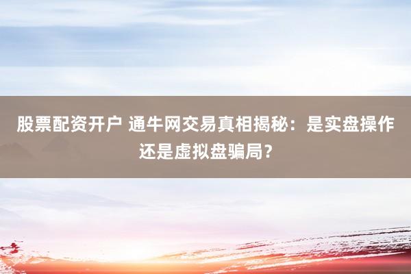股票配资开户 通牛网交易真相揭秘：是实盘操作还是虚拟盘骗局？