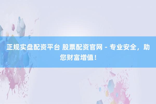 正规实盘配资平台 股票配资官网 - 专业安全,助您财富增值!