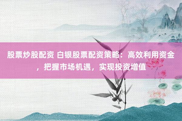 股票炒股配资 白银股票配资策略：高效利用资金，把握市场机遇，实现投资增值