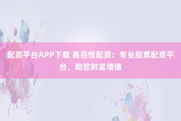 配资平台APP下载 赛岳恒配资：专业股票配资平台，助您财富增值