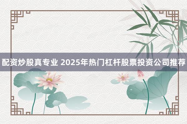 配资炒股真专业 2025年热门杠杆股票投资公司推荐