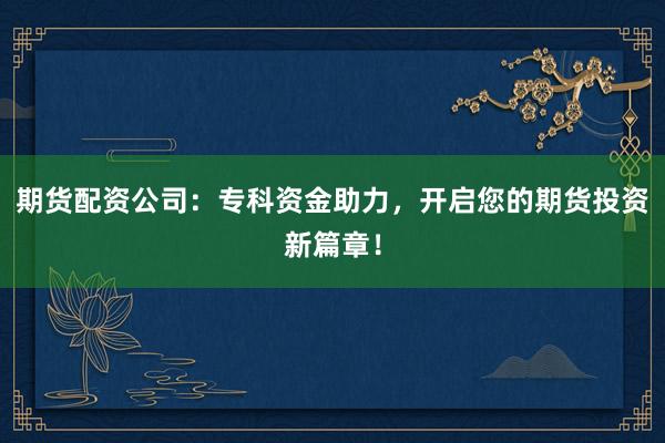 期货配资公司：专科资金助力，开启您的期货投资新篇章！