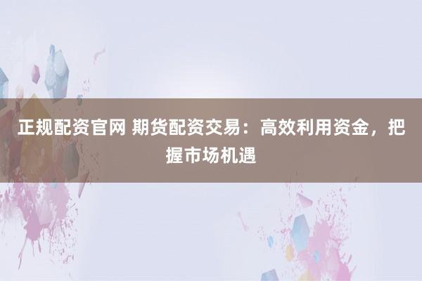 正规配资官网 期货配资交易：高效利用资金，把握市场机遇