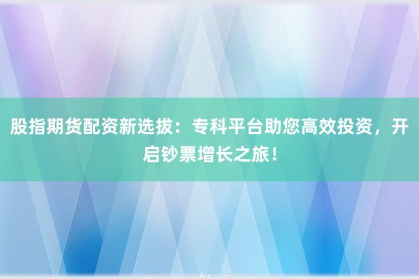 股指期货配资新选拔：专科平台助您高效投资，开启钞票增长之旅！