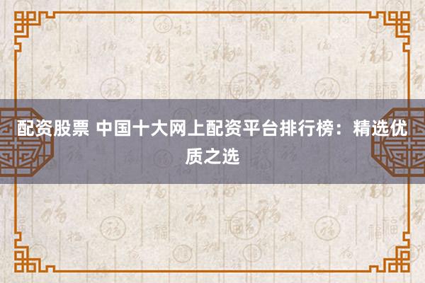 配资股票 中国十大网上配资平台排行榜：精选优质之选