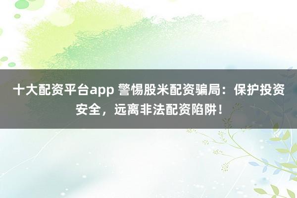 十大配资平台app 警惕股米配资骗局:保护投资安全,远离非法配资陷阱!