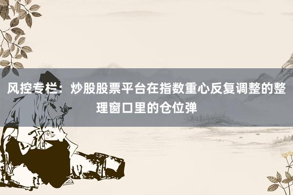 风控专栏：炒股股票平台在指数重心反复调整的整理窗口里的仓位弹