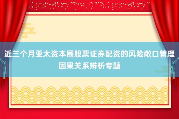 近三个月亚太资本圈股票证券配资的风险敞口管理因果关系辨析专题