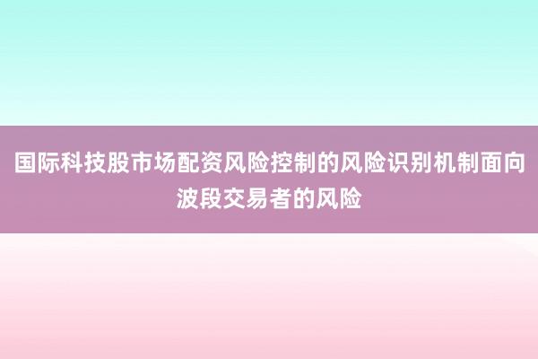 国际科技股市场配资风险控制的风险识别机制面向波段交易者的风险