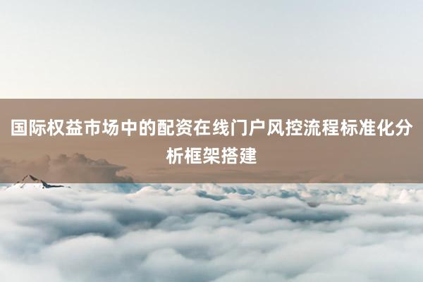 国际权益市场中的配资在线门户风控流程标准化分析框架搭建