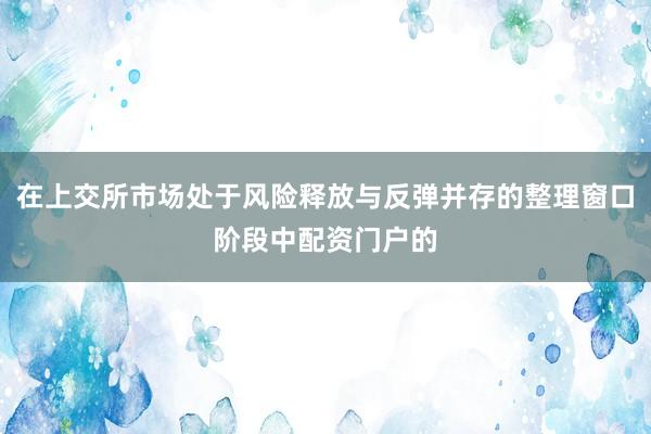 在上交所市场处于风险释放与反弹并存的整理窗口阶段中配资门户的