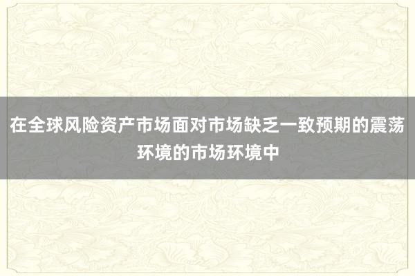 在全球风险资产市场面对市场缺乏一致预期的震荡环境的市场环境中