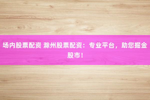 场内股票配资 滁州股票配资：专业平台，助您掘金股市！