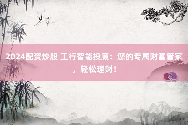 2024配资炒股 工行智能投顾：您的专属财富管家，轻松理财！