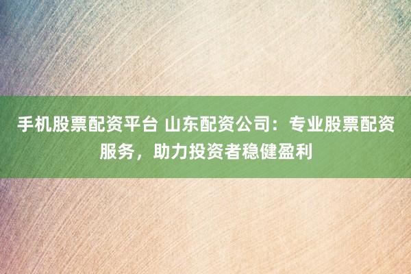 手机股票配资平台 山东配资公司：专业股票配资服务，助力投资者稳健盈利