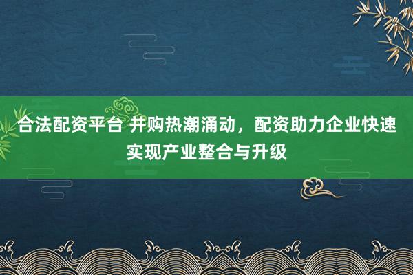 合法配资平台 并购热潮涌动，配资助力企业快速实现产业整合与升级