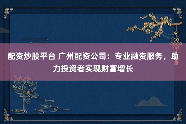 配资炒股平台 广州配资公司：专业融资服务，助力投资者实现财富增长