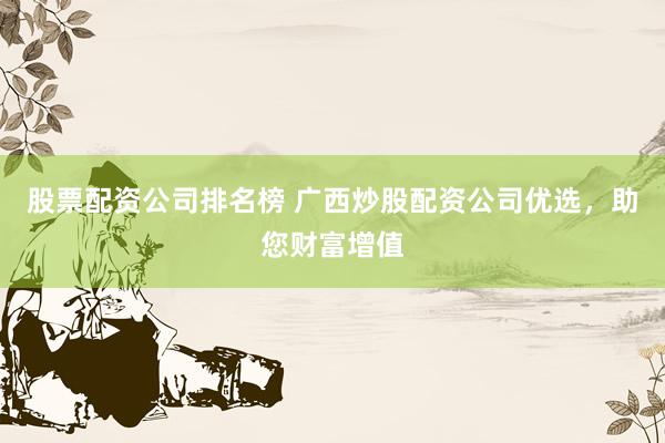 股票配资公司排名榜 广西炒股配资公司优选，助您财富增值