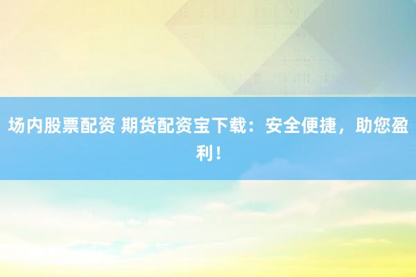 场内股票配资 期货配资宝下载：安全便捷，助您盈利！