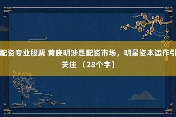 配资专业股票 黄晓明涉足配资市场，明星资本运作引关注 （28个字）