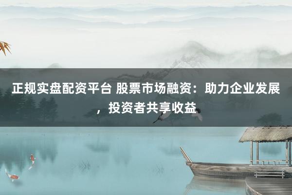 正规实盘配资平台 股票市场融资：助力企业发展，投资者共享收益