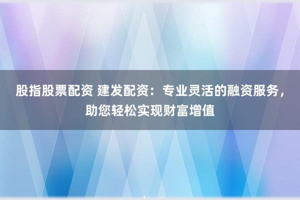 股指股票配资 建发配资:专业灵活的融资服务,助您轻松实现财富增值