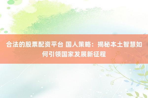 合法的股票配资平台 国人策略：揭秘本土智慧如何引领国家发展新征程
