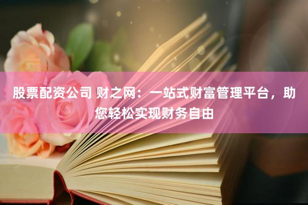 股票配资公司 财之网:一站式财富管理平台,助您轻松实现财务自由