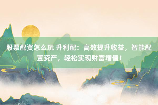 股票配资怎么玩 升利配：高效提升收益，智能配置资产，轻松实现财富增值！