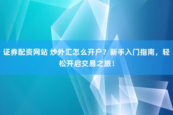 证券配资网站 炒外汇怎么开户？新手入门指南，轻松开启交易之旅！