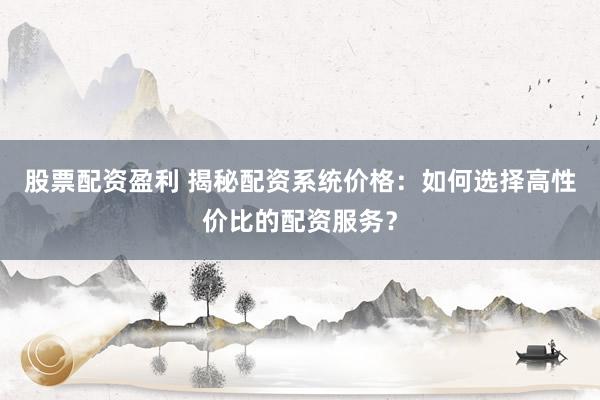 股票配资盈利 揭秘配资系统价格：如何选择高性价比的配资服务？