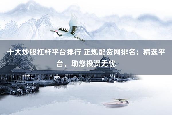 十大炒股杠杆平台排行 正规配资网排名：精选平台，助您投资无忧