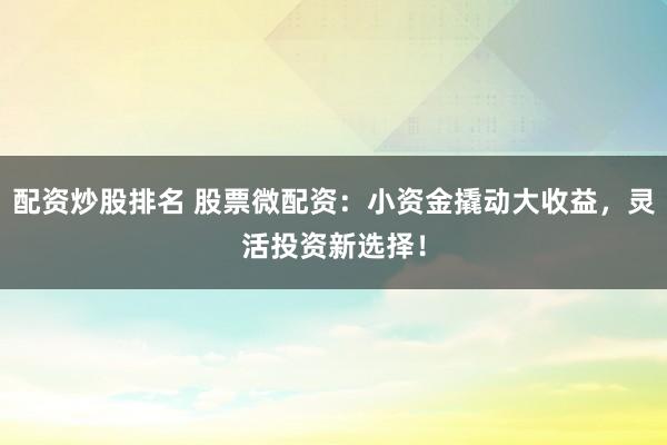 配资炒股排名 股票微配资：小资金撬动大收益，灵活投资新选择！