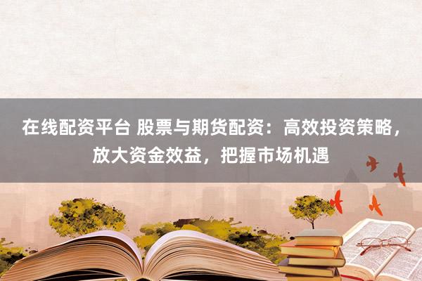在线配资平台 股票与期货配资：高效投资策略，放大资金效益，把握市场机遇