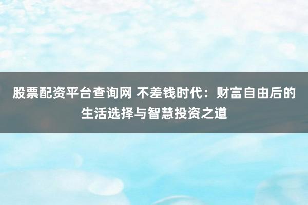股票配资平台查询网 不差钱时代：财富自由后的生活选择与智慧投资之道