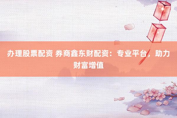 办理股票配资 券商鑫东财配资：专业平台，助力财富增值