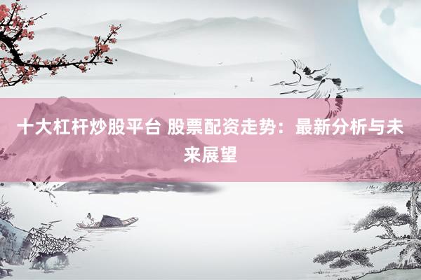 十大杠杆炒股平台 股票配资走势：最新分析与未来展望