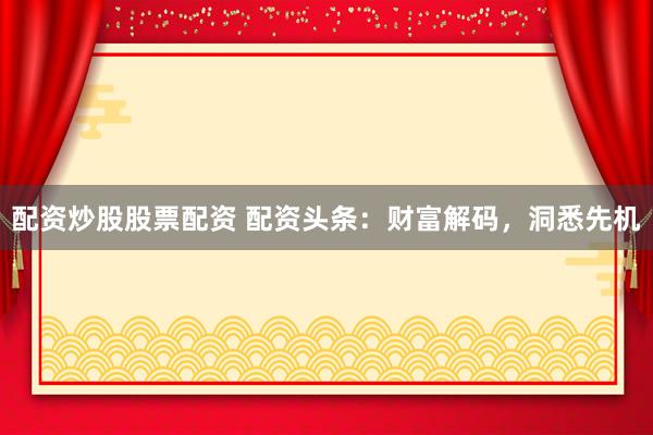 配资炒股股票配资 配资头条：财富解码，洞悉先机