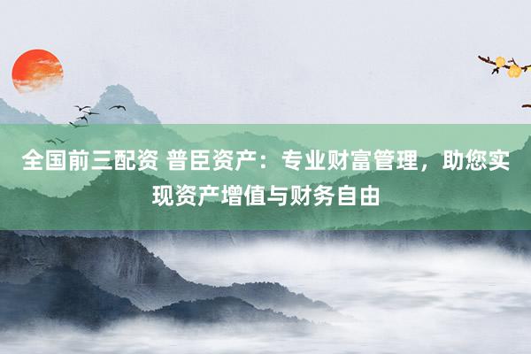 全国前三配资 普臣资产：专业财富管理，助您实现资产增值与财务自由