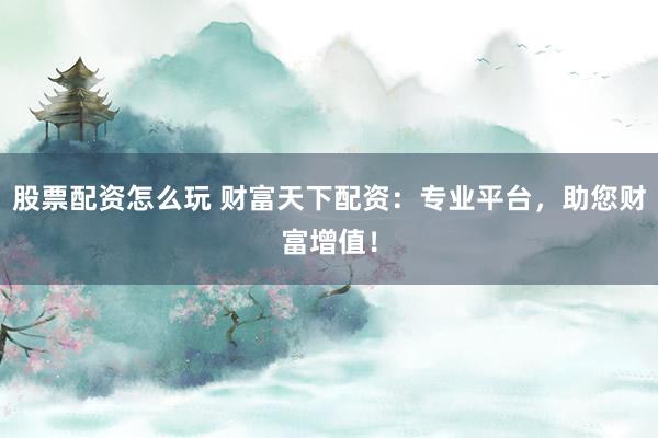 股票配资怎么玩 财富天下配资：专业平台，助您财富增值！