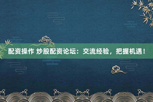 配资操作 炒股配资论坛：交流经验，把握机遇！